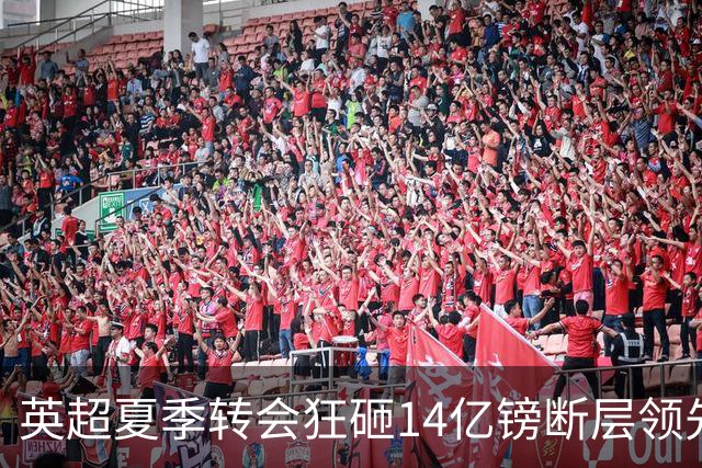 英超夏季转会狂砸14亿镑断层领先，五大联赛贫富差距彻底拉大